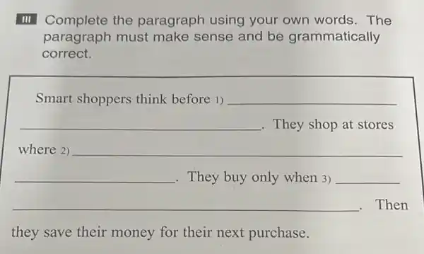 III Complete the paragraph using your own words . The
paragraph must make sense and be grammatically
correct.
__
Smart shoppers think before 1) __
__ They shop at stores
where 2)
__
.Then
__
they save their money for their next purchase.
__