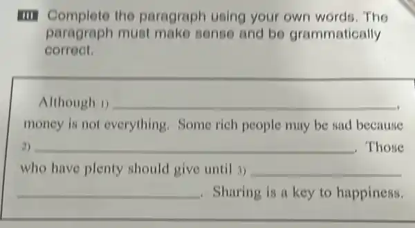 III Complete the paragraph using your own words. The
paragraph must make sense and bo grammatically
correct.
Although 1) __
money is not everything.Some rich people may be sad because
2) __ . Those
who have plenty should give until 3) __
__ , Sharing is a key to happiness.