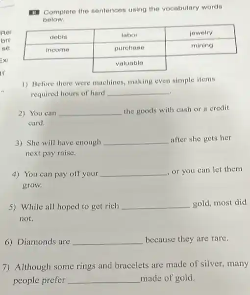 III Complete the sentences using the vocabulary words below.

 debts & labor & jewelry 
 income & purchase & mining 
 & valuable & 


1) Before there were machines, making even simple items required hours of hard qquad 
2) You can qquad the goods with cash or a credit card.
3) She will have enough qquad after she gets her next pay raise.
4) You can pay off your qquad , or you can let them grow.
5) While all hoped to get rich qquad gold, most did not.
6) Diamonds are qquad because they are rare.
7) Although some rings and bracelets are made of silver, many people prefer qquad made of gold.