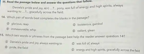 III. Read the passage below and answer the questions that follow.
Daniela's pride and joy.a(n) __ pony, was full of energy and high spirits, always
wanting to __ gracefully across the field.
14. Which pair of words best completes the blanks in the passage?
A glorious, reap
(C) boisterous, gambol
(B) immeasurable, whip
(D) radiant, glean
15. Which two words or phrases from the passage best help the reader answer question 14?
A
Daniela's pride and joy, always wanting to
C was full of, always
B pride, the field
(D) energy and high spirits, gracefully across the field