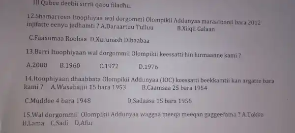 III.QuI bee deebi isir rii qabu filadhu.
12.Sha marreer Ito ophiyaa wal dorg ommi Olompiki i Add unyaa m araatc oni i bara 2012
injifatte eeny uiec ham i?A Daraartuu Tulluu
B.Xiiqii Ga laan
C.Fa axum laa Rooba a D,X runash D ibaabaa
13.B arri It oophiy an wa l dorgon mii Olor npikii ke eessatti hin hi irmaa nne kam i?
A 2000
B.1960
C.1972
D .1976
14.tooph iyaa n dhaa bba ta Olon npikii Add inyaa (IC C) kee essatti beekkan tii kan are atte bara
kam i?A.Wax abajjii 15 bara 1953 B.C am saa 25 bara 1954
C .Muddee 4 bar a 1948
D,Sada asa 15 b ara 1956
15.W al dorg omm ii Olom oiki i Addunya a wags gaa meeq a meeqa n gagg eefa ma?.Tokko
B,Lama C,Sao li D,Afur