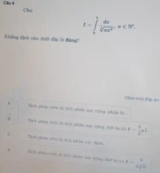 I=int _(0)^1(dx)/(sqrt [5](ax^2)),ain N^ast 
Khẳng định nào dưới đây là đúng?
Tích phân trên là tích phân suy rộng, phân kì.
Tích phân trên là tích phân suy rộng, hội tụ và I=(5)/(3)a^(4)/(5)
C C.
Tích phân trên là tích phân xác định.
D
Tích phân trên là tích phân suy rộng, hội tụ và
I=(5)/(3sqrt [5](a))