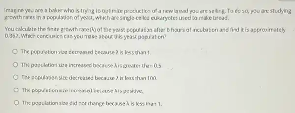 Imagine you are a baker who is trying to optimize production of a new bread you are selling To do so, you are studying
growth rates in a population of yeast, which are single-celled eukaryotes used to make bread.
You calculate the finite growth rate (A) of the yeast population after 6 hours of incubation and find it is approximately
0.867. Which conclusion can you make about this yeast population?
The population size decreased because A is less than 1.
The population size increased because A is greater than 0.5
The population size decreased because A is less than 100
The population size increased because A is positive.
The population size did not change because A is less than 1