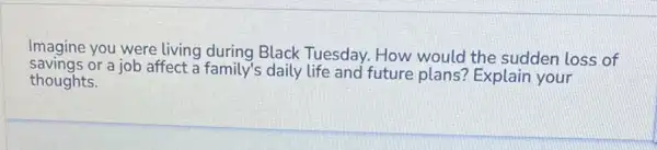 Imagine you were living during Black Tuesday How would the sudden loss of
savings or a job affect a family's daily life and future plans? Explain your
thoughts.