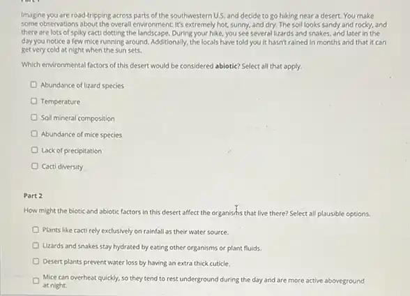 Imagine you are road-tripping across parts of the southwestern U.S.and decide to go hiking near a desert.You make
some-observations bout the overall environment It's extremely hot, sunny, and dry. The soil looks sandy and rocky, and
there are lots of spiky cacti dotting the landscape. During your hike,you see several lizards and snakes, and later in the
day you notice a few mice running around. Additionally the locals have told you it hasn't rained in months and that it can
get very cold at night when the sun sets.
Which environmental factors of this desert would be considered abiotic? Select all that apply.
Abundance of lizard species
Temperature
Soil mineral composition
Abundance of mice species
Lack of precipitation
Cacti diversity
Part 2
How might the biotic and abiotic factors in this desert affect the organishis that live there? Select all plausible options.
Plants like cacti rely exclusively on rainfall as their water source.
Lizards and snakes stay hydrated by eating other organisms or plant fluids.
Desert plants prevent water loss by having an extra thick cuticle.
Mice can overheat quickly.so they tend to rest underground during the day and are more active aboveground
at night.