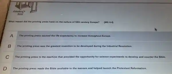 What impact did the pri printing press have on the culture of 15th century Europe? (WG 4.4)
A
The printing press caused the life expectanoy to inorease throughout Europe.
B
The printing press was the greatest invention to be developed during the Industrial Revolution.
C
The printing press is the machine that provided the opportunity for science experiments to develop and counter the Bible.
D
The printing press made the Bible available to the masses and helped launch the Protestant Reformation.