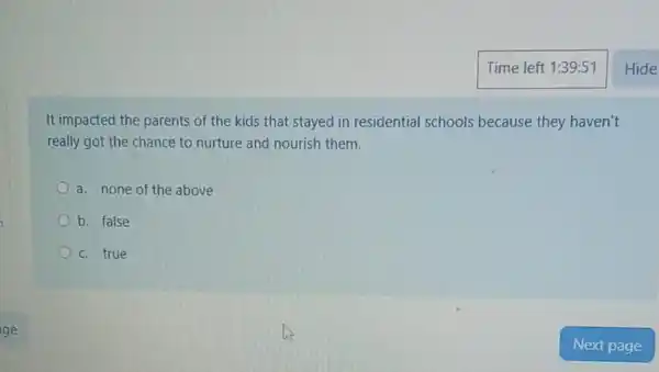 It impacted the parents of the kids that stayed in residential schools because they haven't
really got the chance to nurture and nourish them.
a. none of the above
b. false
c. true