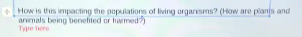 How is this impacting the populations of living organisms? (How are plants and
animals being benefited or harmed?)
Type here