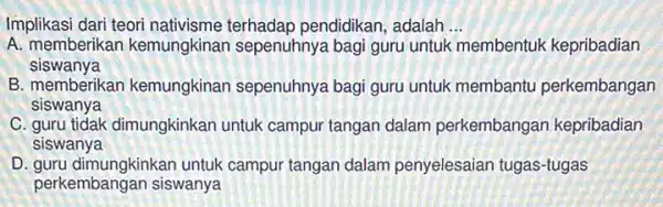 Implikasi dari teori nativisme terhadap pendidikan , adalah __
A. memberikan kemungkinar sepenuhnya bagi guru untuk membentuk kepribadian
siswanya
B. memberikan kemungkinan sepenuhnya bagi guru untuk membantu perkembangan
siswanya
C. guru tidak dimungkinkar untuk campur tangan dalam perkembangan kepribadian
siswanya
D. guru dimungkinkan untuk campur tangan dalam penyelesaian tugas-tugas
perkembangan siswanya