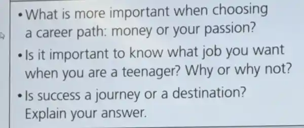 - What is more important when choosing
a career path:money or your passion?
- Is it important to know what job you want
when you are a teenager?Why or why not?
Is success a journey or a destination?
Explain your answer.