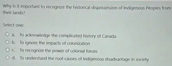 Why is it important to recognize the historical dispossession of Indigenous Peoples from
their lands?
Select one:
a. To acknowledge the complicated history of Canada
b. To ignore the impacts of colonization
c. To recognize the power of colonial forces
d. To understand the root causes of Indigenous disadvantage in society