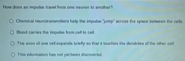 How does an impulse travel from one neuron to another?
Chomical nourotransmitters help the impulse "jump'across the space between tho cells.
Blood carries the impulse from coll to cell.
The axon of one cell expands briefly so that it touches the dendrites of the other coll.
This information has not yet been discovered.