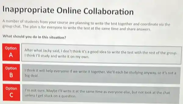 Inappropriate Online Collaboration
A number of students from your course are planning to write the test together and coordinate via the
group chat. The plan is for everyone to write the test at the same time and share answers.
What should you do in this situation?
Option
A
After what Jacky said I don't think it's a good idea to write the test with the rest of the group.
I think I'll study and write it on my own.
Option
B
I think it will help everyone if we write it together. We'll each be studying anyway.so it's not a
big deal.
Option
C
I'm not sure. Maybe I'll write it at the same time as everyone else, but not look at the chat
unless I get stuck on a question.