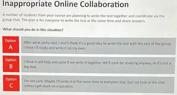 Inappropriate Online Collabore tion
A number of students from your course are planning to write the test together and coordinate via the
group chat. The plan is for everyone to write the test at the same time and share answers.
What should you do in this situation?
Option
After what Jacky said I don't think it's a good idea to write the test with the rest of the group
I think I'll study and write it on my own.
A
Option
B
I think it will help everyone if we write it together. We'll each be studying anyway, so it's not a
big deal.
Option
I'm not sure. Maybe I'll write it at the same time as everyone else, but not look at the chat
unless I get stuck on a question.