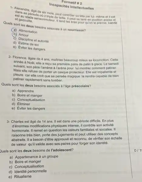 Incapacités intellectuelles
Formatif #2
1. Alaxandre, Age de six mois, pout controler sa tôte par lui- même et il est
est au
et gazouille. et gazouille sensorimoteur talle II pout se tenir en position assise et
Quels sont les deux besoins associés à un nourrisson?
(a) Alimentation
(b) Amour
c) Discipline et autorité
d) Estime de soi
e) Eviter les dangers
2- Florence, âgée de 4 ans, maitrise beaucoup mieux sa locomotion. Cette
année à Noèl, elle a reçu sa première paire de patin à glace. Le samedi
suivant, son père l'amène à l'aréna pour lui montrer comment patiner.
Mais elle refuse de porter un casque protecteur. Elle est impatiente et
pleure car elle croit que sa pensée magique la rendra capable de bien
patiner rapidement sans tomber.
Quels sont les deux besoins associés à l'âge préscolaire?
a) Apprendre
b) Boire et manger
c) Conceptualisation
d) Éliminer
e) Eviter les dangers
3- Charles est âgé de 14 ans. II est dans une période difficile En plus
d'énormes modifications physiques intense, il contrôle son activité
hormonale. II remet en question les valeurs familiales et sociales. II
raisonne très bien, porte des jugements et peut utiliser des concepts
abstraits. II a besoin d'être approuvé et reconnu, de vérifier son échelle
de valeur qu'il valide avec ses paires pour forger son identité.
Quels sont les deux besoins de l'adolescent?
a) Appartenance à un groupe
b) Boire et manger
c) Conceptualisation
d) Identité personnelle
e) Ritualisme