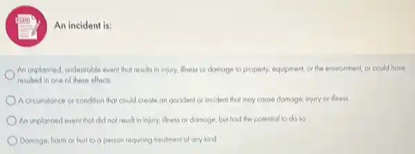 An incident is:
An unplanned, undesirable event that results in injury.illness or domoge to properly, equipment, or the environment, or could have
resulted in one of these effects
A circumstance or condition that could create on accident or incident that may cause damage, injury or illness
An unplanned event that did not result in injury, illness or damage but had the potential to do so
Damage, harm or hurt lo a person requiring treatment of any kind