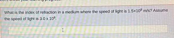 What is the index of refraction in a medium where the speed of light is 1.5times 10^8m/s ? Assume
the speed of light is 3.0times 10^8
square  1