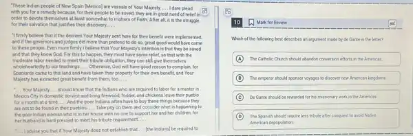 "These Indian people of New Spain [Mexico] are vassals of Your Majesty. __ I dare plead
with you for a remedy because, for their people to be saved.they are in great need of relief in
order to devote themselves at least somewhat to matters of Faith. After all, it is the struggle
for their salvation that justifies their discovery. __
"I firmly believe that if the decrees Your Majesty sent here for their benefit were implemented,
and if the governors and judges did more than pretend to do so, great good would have come
to these people. Even more firmly I believe that Your Majesty's intention is that they be saved
and that they know God. For this to happen, they must have some relief, so that with the
moderate labor needed to meet their tribute obligation they can stila give themselves
wholeheartedly to our teachings __ Otherwise, God will have good reason to complain for
Spaniards came to this land and have taken their property for their own benefit, and Your
Majesty has extracted great benefit from them, too. __
__ Your Majesty __ should know that the Indians who are required to labor for a master in
Mexico City in domestic service and bring firewood fodder, and chickens leave their pueblo
for a month at a time. __ And the poor Indians often have to buy these things because they
are not to be found in their pueblos. __ Take pity on them and consider what is happening to
the poor Indian woman who is in her house with no one to support her and her children, for
her husband is hard pressed to meet his tribute requirement. __
__ I advise you that if Your Majesty does not establish that __ [the Indians] be required to
Mark for Review
Which of the following best déscribes an argument made by de Gante in the letter?
A The Catholic Church should abandon conversion efforts in the Americas.
B The emperor should sponsor voyages to discover new American kingdoms.
C De Gante should be rewarded for his missionary work in the Americas.
D The Spanish should require less tribute after conquest to avoid Native
American depopulation.