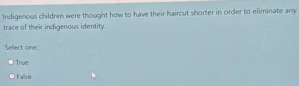 Indigenous children were thought how to have their haircut shorter in order to eliminate any
trace of their indigenous identity.
Select one:
True
False