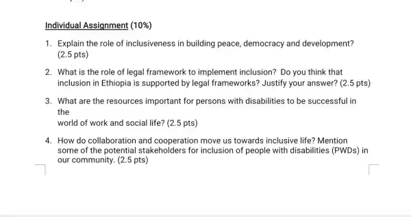 Individual Assignment (10% )
1. Explain the role of inclusiveness in building peace democracy and development?
(2.5 pts)
2. What is the role of legal framework to implement inclusion?Do you think that
inclusion in Ethiopia is supported by legal frameworks? Justify your answer? (2.5 pts)
3. What are the resources important for persons with disabilities to be successful in
the
world of work and social life? (2.5 pts)
4. How do collaboration and cooperation move us towards inclusive life? Mention
some of the potential stakeholders for inclusion of people with disabilities (PWDs) in
our community. (2.5 pts)