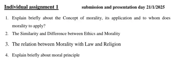 Individual assignment 1
1. Explain briefly about the Concept of morality.its application and to whom does
morality to apply?
2. The Similarity and Difference between Ethics and Morality
3. The relation between Morality with Law and Religion
4. Explain briefly about moral principle
submission and presentation day 21/1/2025