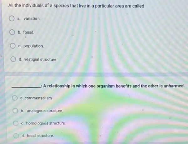 All the individuals of a species that live in a particular area are called
a. variation.
b. fossil.
c. population.
d. vestigial structure
__ : A relationship in which one organism benefits and the other is unharmed
a. commensalism
b. analogous structure.
c. homologous structure.
d. fossil structure.