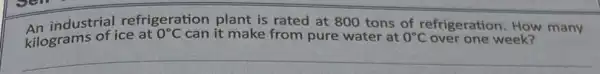 An industrial refrigeration plant is rated at 800 tons of refrigeration How many
kilograms of ice at
0^circ C can it make from pure water at 0^circ C over one week?