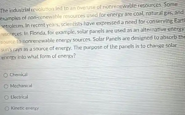 The industrial revolution led to an overuse of nonrenewable resources.Some
examples of non-renewable resources used for energy are coal,natural gas, and
netroleum. In recent years scientists have expressed a need for conserving Eart
resources. In Florida for example,solar panels are used as an alternative energy
source to nonrenewable energy sources Solar Panels are designed to absorb the
sun's rays as a source of energy The purpose of the panels is to change solar
energy into what form of energy?
Chemical
Mechanical
Electrical
Kinetic energy