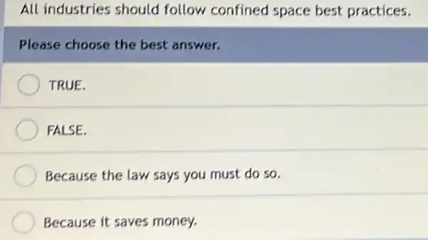 All industries should follow confined space best practices.
Please choose the best answer.
TRUE.
FALSE.
Because the law says you must do so.
Because it saves money.