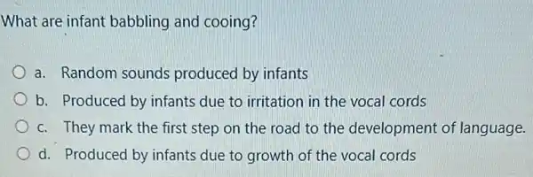 What are infant babbling and cooing?
a. Random sounds produced by infants
b. Produced by infants due to irritation in the vocal cords
c. They mark the first step on the road to the development of language.
d. Produced by infants due to growth of the vocal cords