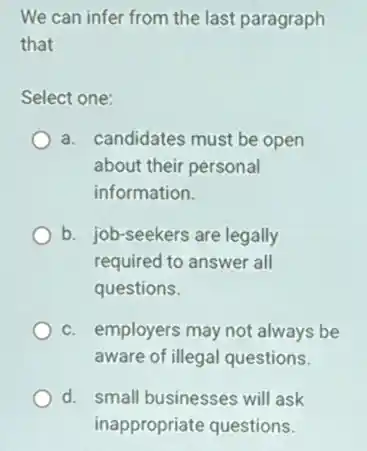 We can infer from the last paragraph
that
Select one:
a. candidates must be open
about their personal
information.
b. job-seekers are legally
required to answer all
questions.
c. employers may not always be
aware of illegal questions.
d. small businesses will ask