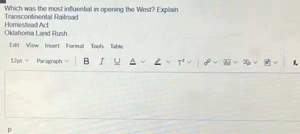 Which was the most influential in opening the West? Explain.
Transcontinental Railroad
Homestead Act
Oklahoma Land Rush
Edit View Insert Format Tools Table
square