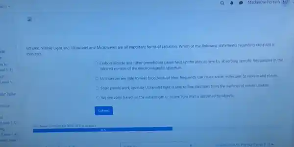 Infrared, Visible Light and Ultraviolet and Microwaves are all important forms of radiation. Which of the following statements regarding radiation is
incorrect.
Carbon dioxide and other greenhouse gases heat up the atmosphere by absorbing specific frequencies in the
Infrared portion of the electromagnetic spectrum.
Microwaves are able to heat food because their frequency can cause water molecules to vibrate and rotate.
Solar panels work because Ultraviolet light is able to free electrons from the surfaces of certain metals.
We see color based on the wavelength of visible light that is absorbed by objects.