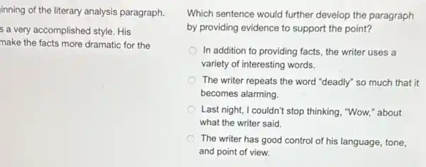 inning of the literary analysis paragraph.
s a very accomplished style. His
make the facts more dramatic for the
Which sentence would further develop the paragraph
by providing evidence to support the point?
In addition to providing facts, the writer uses a
variety of interesting words.
The writer repeats the word "deadly" so much that it
becomes alarming.
Last night, I couldn't stop thinking, "Wow," about
what the writer said.
The writer has good control of his language , tone,
and point of view.