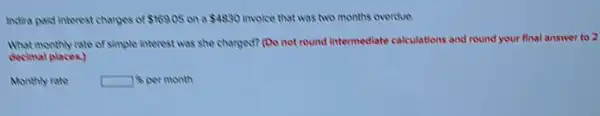 Instina paid interest charges of 169.05 on a 4830 invoice that was two months overdue
What monthly rate of simple interest was she charged? (Do not round Intermediate calculations and round your final answer to 2
decimal places)
Monthly rate
month