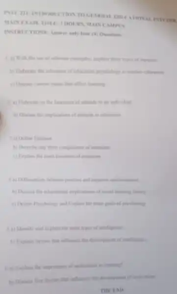 INSTRICTIONS: Anewer only four (4) Questions
1. a) With the use of relevant examples explain three types of memory
b) Eleborate the relevance of education psychology to teacher education
c) Discuss current istues that affect learning
2. a) Elaborate on the functions of attitude to an individual
b) Discuss the implications of attitude to education
3 a) Define Emotion
b) Describe any three components of emotions
c) Fisplain the main functions of contions
4 a) Differentiate facturers positive and nongative reinforcement
b) Discuss the inducational implications of social learning theory
c) Define Prychology and Explain the main goal of prychology
5 a) Identify and explain the main types of intellignice
b) Explain factors that influence the developencent of intelligence.
6a) Explain the importance of motivation in learning?
b) Discuss five factors that influence the development of motivation
THE END