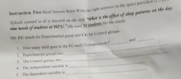 Instruction Two Short Answer Items-Write the right answers on the space provided (211)
Tefesehi wanted to do a research on the title "What is the effect of sleep patterns on the day
time moods of students at HCO. "She used 50 students for the study
NB-EG stands for Experimental group and CG for Control groups.
1. How many shall goes to the EG and CG respectively? __ and __
2. Experimental groups are: __
3. The Control groups are;- __
4. The independent variable is __
5. The dependent variable is __