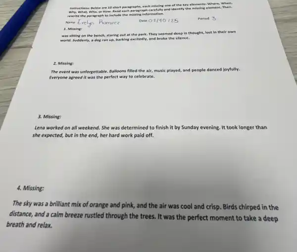 Instructions: Below are 10 short paragraphs, each missing one of the key elements: Where, When,
Why, What, Who, or How. Read each paragraph carefully and identify the missing element. Then,
rewrite the paragraph to Include the missing information.
Name
Period 3
1. Missing:
was sitting on the bench, staring out at the park. They seemed deep in thought, lost In their own
world. Suddenly, a dog ran up, barking excitedly,and broke the silence.
2. Missing:
The event was unforgettable Balloons filled the air music played, and people danced joyfully.
Everyone agreed it was the perfect way to celebrate.
3. Missing:
Lena worked on all weekend. She was determined to finish it by Sunday evening. It took longer than
she expected, but in the end, her hard work paid off.
4. Missing:
The sky was a brilliant mix of orange and pink, and the air was cool and crisp. Birds chirped in the
distance, and a calm breeze rustled through the trees. It was the perfect moment to take a deep
breath and relax.