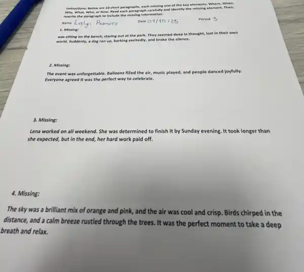 Instructions: Below are 10 short paragraphs, each missing one of the key elements: Where, When,
Why, What, Who,or How. Read each paragraph carefully and identify the missing element. Then,
rewrite the paragraph to Include the missing information.
Period
1. Missing:
was sitting on the bench, staring out at the park. They seemed deep in thought, lost In their own
world. Suddenly, a dog ran up, barking excitedly.and broke the silence.
2. Missing:
The event was unforgettable Balloons filled the air music played, and people danced joyfully.
Everyone agreed it was the perfect way to celebrate.
3. Missing:
Lena worked on all weekend. She was determined to finish it by Sunday evening. It took longer than
she expected, but in the end, her hard work paid off.
4. Missing:
The sky was a brilliant mix of orange and pink, and the air was cool and crisp. Birds chirped in the
distance, and a calm breeze rustled through the trees. It was the perfect moment to take a deep
breath and relax.