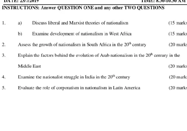 INSTRUCTIONS: Answer QUESTION ONE and any other TWO QUESTIONS
1.	a) Discuss liberal and Marxist theories of nationalism
(15 mark:
b) Examine development of nationalism in West Africa
(15 marks
2.	Assess the growth of nationalism in South Africa in the 20^th century
(20 mark
3. Explain the factors behind the evolution of Arab nationalism in the 20^th century in the
Middle East
(20 marks
4.	Examine the nationalist struggle in India in the 20^th century
(20 mark
5.	Evaluate the role of corporatism in nationalism in Latin America
(20 mark