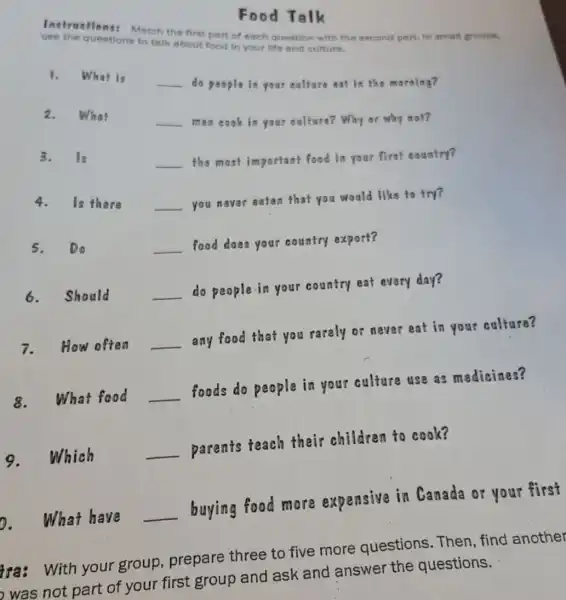 Instructions: Match the first part of each question with the second part. in small groups.
questions to talk about food in your life and culture.
1.
What is
__
do people in your culture eat in the morning?
2.
What
__
men cook in your culture? Why or why mot?
3.Is
__ the most important food in your first country?
4.Is there
__ you never eaten that you would like to try?
5. Do
__ food does your country export?
6.Should
__ do people in your country eat every day?
7.How often __ any food that you rarely or never eat in your culture?
8.What food __ foods do people in your culture use as medicines?
9.Which	__ parents teach their children to cook?
D. What have __ buying food more expensive in Canada or your first
Food Talk
tra: With your group, prepare three to five more questions .Then, find another
was not part of your first group and ask and answer the questions.