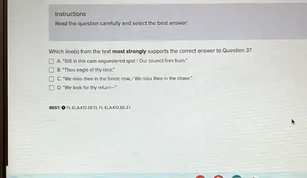 Instructions
Read the question carefully and select the best answer.
Which line(s) from the text most strongly supports the correct answer to Question 3?
A. 'Still in this calm seguestered spot/Our council fires burn."
B. "Thou eagle of thy race,"
C. "We miss thee in the forest now,/ We miss thee in the chase."
D. "We look for thy return-