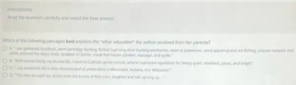 Instructions
Reed the question carefully and select the best answer
Which of the following passages best explains the "other education" the author received from her parents?
partidge hurting, fished, had long deschunting weekends, went to powwown, went spearing and ice fishing, played constand
whist,learned the dolly chain, beaded on bond made fish house candles sousage, and quits."
B. Whischool being my double Me. I went to Catholic gride school,where learned a reputation for being quiet, obedent, plays, and bright:
C. my scademic life is later documented at universities in Monesola, Indians and Wisconsin?
D. The men brough out drinks from the trunks of their cars.laughter and talk sprang up...
