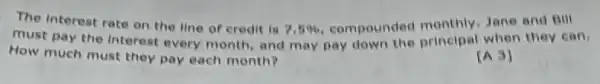 The Interest rate on the line of credit is
7.5%  compounded monthly Jane and Bill
must pay the interest every month, and may pay down the principal when they can.
How much must they pay each month?
[A3]