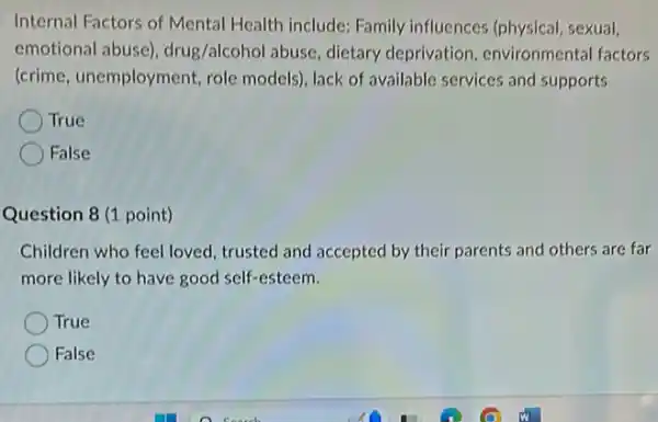 Internal Factors of Mental Health include: Family influences (physical, sexual,
emotional abuse)drug/alcohol abuse, dietary deprivation, environmental factors
(crime, unemployment, role models), lack of available services and supports
True
False
Question 8 (1 point)
Children who feel loved trusted and accepted by their parents and others are far
more likely to have good self-esteem.
True
False