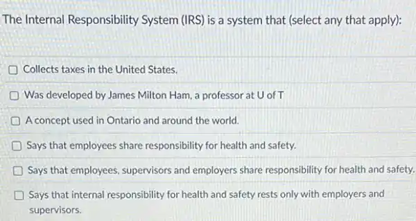 The Internal Responsibility System (IRS) is a system that (select any that apply):
Collects taxes in the United States
Was developed by James Milton Ham, a professor at U of T
A concept used in Ontario and around the world.
D Says that employees share responsibility for health and safety.
Says that employees, supervisors and employers share responsibility for health and safety.
D Says that internal responsibility for health and safety rests only with employers and
supervisors.