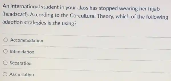 An international student in your class has stopped wearing her hijab
(headscarf). According to the Co-cultural Theory, which of the following
adaption strategies is she using?
Accommodation
Intimidation
Separation
Assimilation