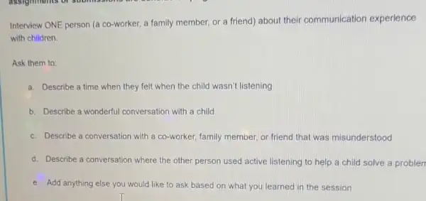 Interview ONE person (a co-worker, a family member, or a friend)about their communication experience
with children.
Ask them to:
a. Describe a time when they felt when the child wasn't listening
b. Describe a wonderful conversation with a child
c. Describe a conversation with a co-worker, family member, or friend that was misunderstood
d. Describe a conversation where the other person used active listening to help a child solve a problen
e. Add anything else you would like to ask based on what you learned in the session