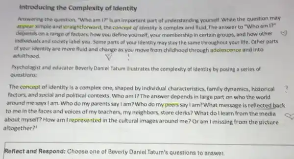 Introducing the Complexity of Identity
Answering the question "Who am I?" is an important part of understanding yourself. While the question may
appear simple and straightforward, the concept of identity is complex and fluid. The answer to "Who am 1?''
depends on a range of factors; how you define yourself, your membership in certain groups, and how other
individuals and society label you. Some parts of your identity may stay the same throughout your life Other parts
of your identity are more fluid and change as you move from childhood through adolescence and into
adulthood.
Psychologist and educator Beverly Daniel Tatum illustrates the complexity of identity by posing a series of
questions:
The concept of identity is a complex one shaped by individual characteristics, family dynamics, historical
factors, and social and political contexts. Who am I? The answer depends in large part on who the world
around me says I am. Who do my parents say I am? Who do my peers say I am? What message is reflected back
to me in the faces and voices of my teachers, my neighbors , store clerks? What do I learn from the media
about myself? How am I represented in the cultural images around me? Or am I missing from the picture
altogether?'
Reflect and Respond:Choose one of Beverly Daniel Tatum's questions to answer.