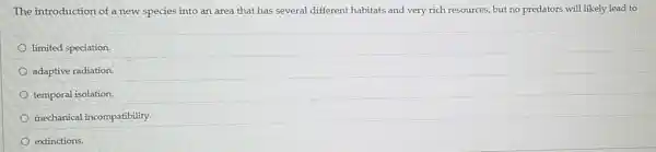 The introduction of a new species into an area that has several different habitats and very rich resources, but no predators will likely lead to
limited speciation.
adaptive radiation.
temporal isolation.
mechanical incompatibility.
extinctions.